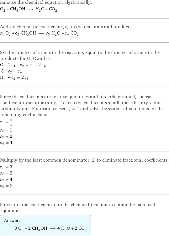 Balance the chemical equation algebraically: O_2 + CH_3OH ⟶ H_2O + CO_2 Add stoichiometric coefficients, c_i, to the reactants and products: c_1 O_2 + c_2 CH_3OH ⟶ c_3 H_2O + c_4 CO_2 Set the number of atoms in the reactants equal to the number of atoms in the products for O, C and H: O: | 2 c_1 + c_2 = c_3 + 2 c_4 C: | c_2 = c_4 H: | 4 c_2 = 2 c_3 Since the coefficients are relative quantities and underdetermined, choose a coefficient to set arbitrarily. To keep the coefficients small, the arbitrary value is ordinarily one. For instance, set c_2 = 1 and solve the system of equations for the remaining coefficients: c_1 = 3/2 c_2 = 1 c_3 = 2 c_4 = 1 Multiply by the least common denominator, 2, to eliminate fractional coefficients: c_1 = 3 c_2 = 2 c_3 = 4 c_4 = 2 Substitute the coefficients into the chemical reaction to obtain the balanced equation: Answer: |   | 3 O_2 + 2 CH_3OH ⟶ 4 H_2O + 2 CO_2