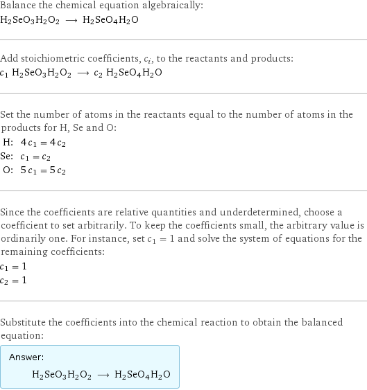 Balance the chemical equation algebraically: H2SeO3H2O2 ⟶ H2SeO4H2O Add stoichiometric coefficients, c_i, to the reactants and products: c_1 H2SeO3H2O2 ⟶ c_2 H2SeO4H2O Set the number of atoms in the reactants equal to the number of atoms in the products for H, Se and O: H: | 4 c_1 = 4 c_2 Se: | c_1 = c_2 O: | 5 c_1 = 5 c_2 Since the coefficients are relative quantities and underdetermined, choose a coefficient to set arbitrarily. To keep the coefficients small, the arbitrary value is ordinarily one. For instance, set c_1 = 1 and solve the system of equations for the remaining coefficients: c_1 = 1 c_2 = 1 Substitute the coefficients into the chemical reaction to obtain the balanced equation: Answer: |   | H2SeO3H2O2 ⟶ H2SeO4H2O