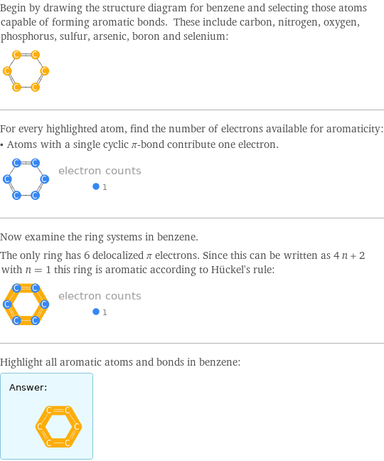 Begin by drawing the structure diagram for benzene and selecting those atoms capable of forming aromatic bonds. These include carbon, nitrogen, oxygen, phosphorus, sulfur, arsenic, boron and selenium:  For every highlighted atom, find the number of electrons available for aromaticity: • Atoms with a single cyclic π-bond contribute one electron.  Now examine the ring systems in benzene. The only ring has 6 delocalized π electrons. Since this can be written as 4 n + 2 with n = 1 this ring is aromatic according to Hückel's rule:  Highlight all aromatic atoms and bonds in benzene: Answer: |   | 