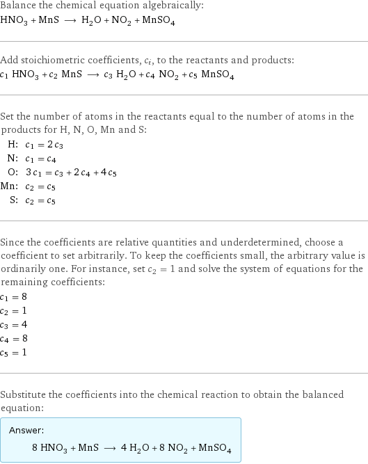 Balance the chemical equation algebraically: HNO_3 + MnS ⟶ H_2O + NO_2 + MnSO_4 Add stoichiometric coefficients, c_i, to the reactants and products: c_1 HNO_3 + c_2 MnS ⟶ c_3 H_2O + c_4 NO_2 + c_5 MnSO_4 Set the number of atoms in the reactants equal to the number of atoms in the products for H, N, O, Mn and S: H: | c_1 = 2 c_3 N: | c_1 = c_4 O: | 3 c_1 = c_3 + 2 c_4 + 4 c_5 Mn: | c_2 = c_5 S: | c_2 = c_5 Since the coefficients are relative quantities and underdetermined, choose a coefficient to set arbitrarily. To keep the coefficients small, the arbitrary value is ordinarily one. For instance, set c_2 = 1 and solve the system of equations for the remaining coefficients: c_1 = 8 c_2 = 1 c_3 = 4 c_4 = 8 c_5 = 1 Substitute the coefficients into the chemical reaction to obtain the balanced equation: Answer: |   | 8 HNO_3 + MnS ⟶ 4 H_2O + 8 NO_2 + MnSO_4