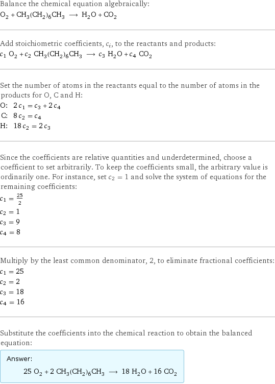 Balance the chemical equation algebraically: O_2 + CH_3(CH_2)_6CH_3 ⟶ H_2O + CO_2 Add stoichiometric coefficients, c_i, to the reactants and products: c_1 O_2 + c_2 CH_3(CH_2)_6CH_3 ⟶ c_3 H_2O + c_4 CO_2 Set the number of atoms in the reactants equal to the number of atoms in the products for O, C and H: O: | 2 c_1 = c_3 + 2 c_4 C: | 8 c_2 = c_4 H: | 18 c_2 = 2 c_3 Since the coefficients are relative quantities and underdetermined, choose a coefficient to set arbitrarily. To keep the coefficients small, the arbitrary value is ordinarily one. For instance, set c_2 = 1 and solve the system of equations for the remaining coefficients: c_1 = 25/2 c_2 = 1 c_3 = 9 c_4 = 8 Multiply by the least common denominator, 2, to eliminate fractional coefficients: c_1 = 25 c_2 = 2 c_3 = 18 c_4 = 16 Substitute the coefficients into the chemical reaction to obtain the balanced equation: Answer: |   | 25 O_2 + 2 CH_3(CH_2)_6CH_3 ⟶ 18 H_2O + 16 CO_2