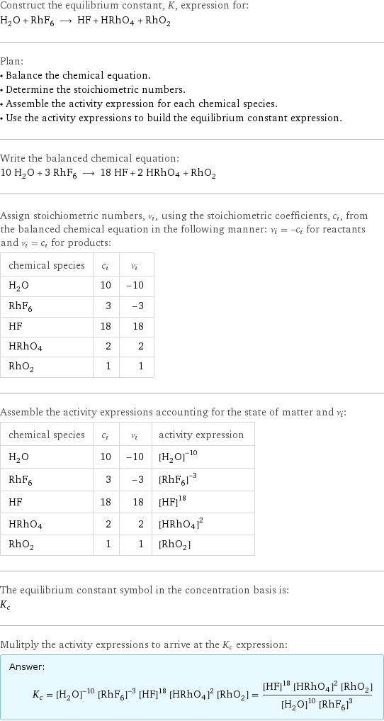 Construct the equilibrium constant, K, expression for: H_2O + RhF_6 ⟶ HF + HRhO4 + RhO_2 Plan: • Balance the chemical equation. • Determine the stoichiometric numbers. • Assemble the activity expression for each chemical species. • Use the activity expressions to build the equilibrium constant expression. Write the balanced chemical equation: 10 H_2O + 3 RhF_6 ⟶ 18 HF + 2 HRhO4 + RhO_2 Assign stoichiometric numbers, ν_i, using the stoichiometric coefficients, c_i, from the balanced chemical equation in the following manner: ν_i = -c_i for reactants and ν_i = c_i for products: chemical species | c_i | ν_i H_2O | 10 | -10 RhF_6 | 3 | -3 HF | 18 | 18 HRhO4 | 2 | 2 RhO_2 | 1 | 1 Assemble the activity expressions accounting for the state of matter and ν_i: chemical species | c_i | ν_i | activity expression H_2O | 10 | -10 | ([H2O])^(-10) RhF_6 | 3 | -3 | ([RhF6])^(-3) HF | 18 | 18 | ([HF])^18 HRhO4 | 2 | 2 | ([HRhO4])^2 RhO_2 | 1 | 1 | [RhO2] The equilibrium constant symbol in the concentration basis is: K_c Mulitply the activity expressions to arrive at the K_c expression: Answer: |   | K_c = ([H2O])^(-10) ([RhF6])^(-3) ([HF])^18 ([HRhO4])^2 [RhO2] = (([HF])^18 ([HRhO4])^2 [RhO2])/(([H2O])^10 ([RhF6])^3)