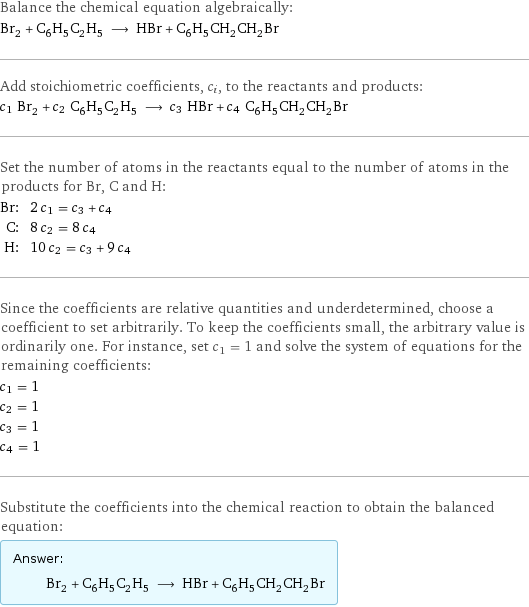 Balance the chemical equation algebraically: Br_2 + C_6H_5C_2H_5 ⟶ HBr + C_6H_5CH_2CH_2Br Add stoichiometric coefficients, c_i, to the reactants and products: c_1 Br_2 + c_2 C_6H_5C_2H_5 ⟶ c_3 HBr + c_4 C_6H_5CH_2CH_2Br Set the number of atoms in the reactants equal to the number of atoms in the products for Br, C and H: Br: | 2 c_1 = c_3 + c_4 C: | 8 c_2 = 8 c_4 H: | 10 c_2 = c_3 + 9 c_4 Since the coefficients are relative quantities and underdetermined, choose a coefficient to set arbitrarily. To keep the coefficients small, the arbitrary value is ordinarily one. For instance, set c_1 = 1 and solve the system of equations for the remaining coefficients: c_1 = 1 c_2 = 1 c_3 = 1 c_4 = 1 Substitute the coefficients into the chemical reaction to obtain the balanced equation: Answer: |   | Br_2 + C_6H_5C_2H_5 ⟶ HBr + C_6H_5CH_2CH_2Br