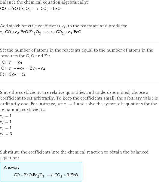 Balance the chemical equation algebraically: CO + FeO·Fe_2O_3 ⟶ CO_2 + FeO Add stoichiometric coefficients, c_i, to the reactants and products: c_1 CO + c_2 FeO·Fe_2O_3 ⟶ c_3 CO_2 + c_4 FeO Set the number of atoms in the reactants equal to the number of atoms in the products for C, O and Fe: C: | c_1 = c_3 O: | c_1 + 4 c_2 = 2 c_3 + c_4 Fe: | 3 c_2 = c_4 Since the coefficients are relative quantities and underdetermined, choose a coefficient to set arbitrarily. To keep the coefficients small, the arbitrary value is ordinarily one. For instance, set c_1 = 1 and solve the system of equations for the remaining coefficients: c_1 = 1 c_2 = 1 c_3 = 1 c_4 = 3 Substitute the coefficients into the chemical reaction to obtain the balanced equation: Answer: |   | CO + FeO·Fe_2O_3 ⟶ CO_2 + 3 FeO