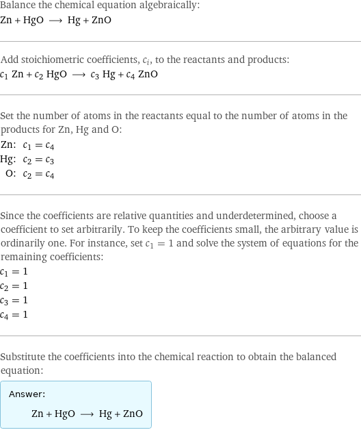 Balance the chemical equation algebraically: Zn + HgO ⟶ Hg + ZnO Add stoichiometric coefficients, c_i, to the reactants and products: c_1 Zn + c_2 HgO ⟶ c_3 Hg + c_4 ZnO Set the number of atoms in the reactants equal to the number of atoms in the products for Zn, Hg and O: Zn: | c_1 = c_4 Hg: | c_2 = c_3 O: | c_2 = c_4 Since the coefficients are relative quantities and underdetermined, choose a coefficient to set arbitrarily. To keep the coefficients small, the arbitrary value is ordinarily one. For instance, set c_1 = 1 and solve the system of equations for the remaining coefficients: c_1 = 1 c_2 = 1 c_3 = 1 c_4 = 1 Substitute the coefficients into the chemical reaction to obtain the balanced equation: Answer: |   | Zn + HgO ⟶ Hg + ZnO