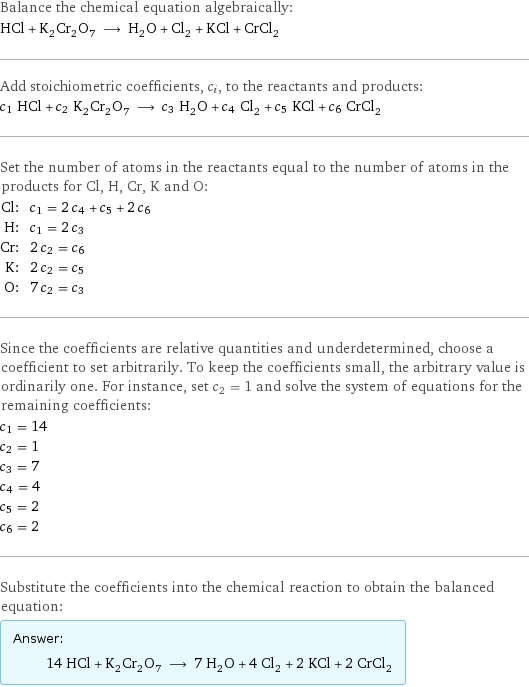 Balance the chemical equation algebraically: HCl + K_2Cr_2O_7 ⟶ H_2O + Cl_2 + KCl + CrCl_2 Add stoichiometric coefficients, c_i, to the reactants and products: c_1 HCl + c_2 K_2Cr_2O_7 ⟶ c_3 H_2O + c_4 Cl_2 + c_5 KCl + c_6 CrCl_2 Set the number of atoms in the reactants equal to the number of atoms in the products for Cl, H, Cr, K and O: Cl: | c_1 = 2 c_4 + c_5 + 2 c_6 H: | c_1 = 2 c_3 Cr: | 2 c_2 = c_6 K: | 2 c_2 = c_5 O: | 7 c_2 = c_3 Since the coefficients are relative quantities and underdetermined, choose a coefficient to set arbitrarily. To keep the coefficients small, the arbitrary value is ordinarily one. For instance, set c_2 = 1 and solve the system of equations for the remaining coefficients: c_1 = 14 c_2 = 1 c_3 = 7 c_4 = 4 c_5 = 2 c_6 = 2 Substitute the coefficients into the chemical reaction to obtain the balanced equation: Answer: |   | 14 HCl + K_2Cr_2O_7 ⟶ 7 H_2O + 4 Cl_2 + 2 KCl + 2 CrCl_2