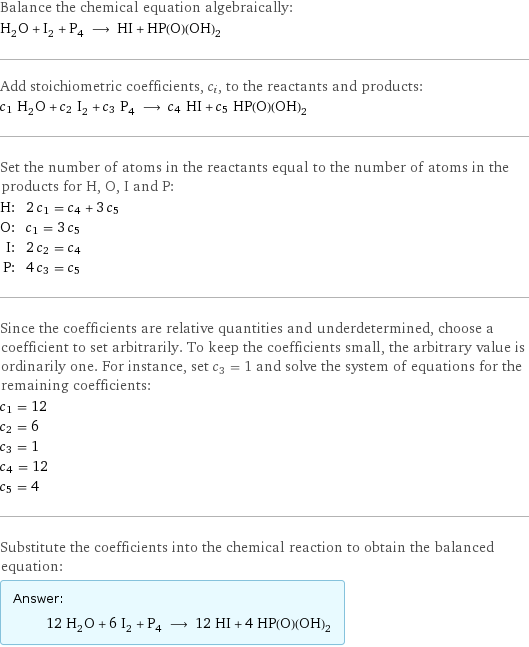 Balance the chemical equation algebraically: H_2O + I_2 + P_4 ⟶ HI + HP(O)(OH)_2 Add stoichiometric coefficients, c_i, to the reactants and products: c_1 H_2O + c_2 I_2 + c_3 P_4 ⟶ c_4 HI + c_5 HP(O)(OH)_2 Set the number of atoms in the reactants equal to the number of atoms in the products for H, O, I and P: H: | 2 c_1 = c_4 + 3 c_5 O: | c_1 = 3 c_5 I: | 2 c_2 = c_4 P: | 4 c_3 = c_5 Since the coefficients are relative quantities and underdetermined, choose a coefficient to set arbitrarily. To keep the coefficients small, the arbitrary value is ordinarily one. For instance, set c_3 = 1 and solve the system of equations for the remaining coefficients: c_1 = 12 c_2 = 6 c_3 = 1 c_4 = 12 c_5 = 4 Substitute the coefficients into the chemical reaction to obtain the balanced equation: Answer: |   | 12 H_2O + 6 I_2 + P_4 ⟶ 12 HI + 4 HP(O)(OH)_2