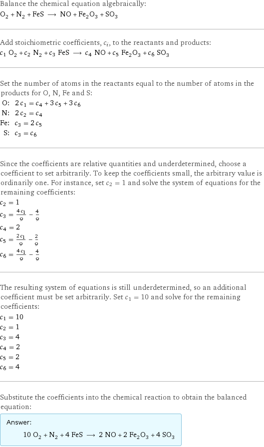 Balance the chemical equation algebraically: O_2 + N_2 + FeS ⟶ NO + Fe_2O_3 + SO_3 Add stoichiometric coefficients, c_i, to the reactants and products: c_1 O_2 + c_2 N_2 + c_3 FeS ⟶ c_4 NO + c_5 Fe_2O_3 + c_6 SO_3 Set the number of atoms in the reactants equal to the number of atoms in the products for O, N, Fe and S: O: | 2 c_1 = c_4 + 3 c_5 + 3 c_6 N: | 2 c_2 = c_4 Fe: | c_3 = 2 c_5 S: | c_3 = c_6 Since the coefficients are relative quantities and underdetermined, choose a coefficient to set arbitrarily. To keep the coefficients small, the arbitrary value is ordinarily one. For instance, set c_2 = 1 and solve the system of equations for the remaining coefficients: c_2 = 1 c_3 = (4 c_1)/9 - 4/9 c_4 = 2 c_5 = (2 c_1)/9 - 2/9 c_6 = (4 c_1)/9 - 4/9 The resulting system of equations is still underdetermined, so an additional coefficient must be set arbitrarily. Set c_1 = 10 and solve for the remaining coefficients: c_1 = 10 c_2 = 1 c_3 = 4 c_4 = 2 c_5 = 2 c_6 = 4 Substitute the coefficients into the chemical reaction to obtain the balanced equation: Answer: |   | 10 O_2 + N_2 + 4 FeS ⟶ 2 NO + 2 Fe_2O_3 + 4 SO_3