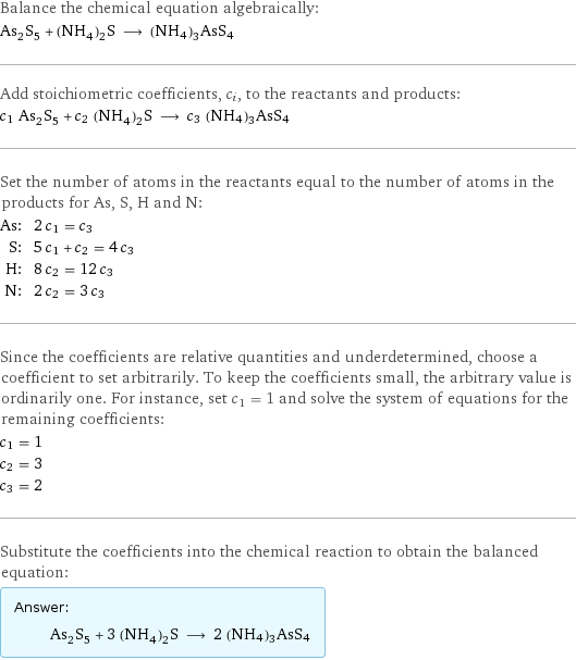 Balance the chemical equation algebraically: As_2S_5 + (NH_4)_2S ⟶ (NH4)3AsS4 Add stoichiometric coefficients, c_i, to the reactants and products: c_1 As_2S_5 + c_2 (NH_4)_2S ⟶ c_3 (NH4)3AsS4 Set the number of atoms in the reactants equal to the number of atoms in the products for As, S, H and N: As: | 2 c_1 = c_3 S: | 5 c_1 + c_2 = 4 c_3 H: | 8 c_2 = 12 c_3 N: | 2 c_2 = 3 c_3 Since the coefficients are relative quantities and underdetermined, choose a coefficient to set arbitrarily. To keep the coefficients small, the arbitrary value is ordinarily one. For instance, set c_1 = 1 and solve the system of equations for the remaining coefficients: c_1 = 1 c_2 = 3 c_3 = 2 Substitute the coefficients into the chemical reaction to obtain the balanced equation: Answer: |   | As_2S_5 + 3 (NH_4)_2S ⟶ 2 (NH4)3AsS4