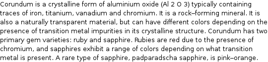 Corundum is a crystalline form of aluminium oxide (Al 2 O 3) typically containing traces of iron, titanium, vanadium and chromium. It is a rock-forming mineral. It is also a naturally transparent material, but can have different colors depending on the presence of transition metal impurities in its crystalline structure. Corundum has two primary gem varieties: ruby and sapphire. Rubies are red due to the presence of chromium, and sapphires exhibit a range of colors depending on what transition metal is present. A rare type of sapphire, padparadscha sapphire, is pink-orange.