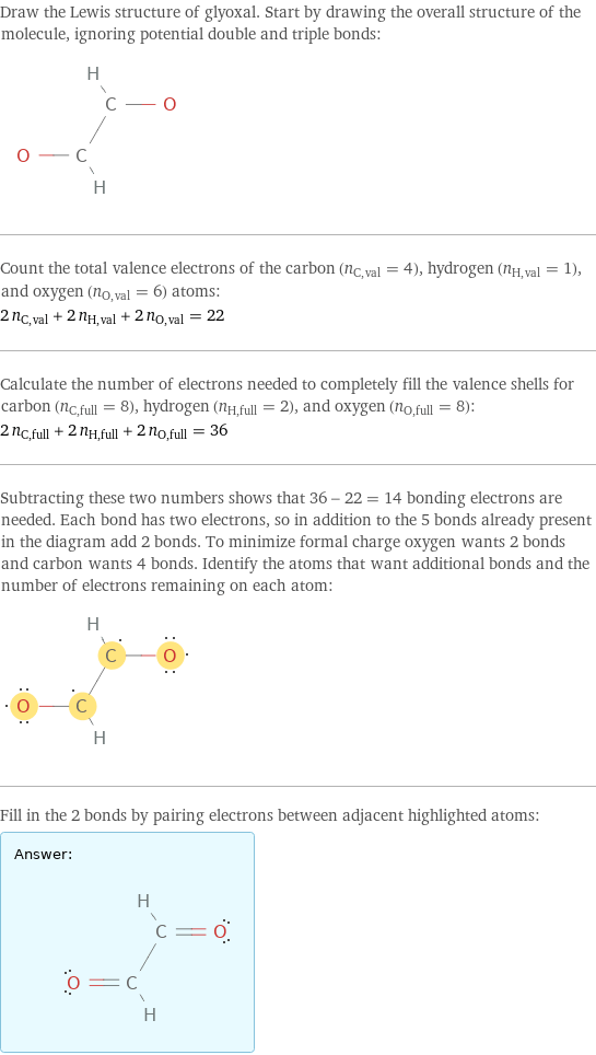 Draw the Lewis structure of glyoxal. Start by drawing the overall structure of the molecule, ignoring potential double and triple bonds:  Count the total valence electrons of the carbon (n_C, val = 4), hydrogen (n_H, val = 1), and oxygen (n_O, val = 6) atoms: 2 n_C, val + 2 n_H, val + 2 n_O, val = 22 Calculate the number of electrons needed to completely fill the valence shells for carbon (n_C, full = 8), hydrogen (n_H, full = 2), and oxygen (n_O, full = 8): 2 n_C, full + 2 n_H, full + 2 n_O, full = 36 Subtracting these two numbers shows that 36 - 22 = 14 bonding electrons are needed. Each bond has two electrons, so in addition to the 5 bonds already present in the diagram add 2 bonds. To minimize formal charge oxygen wants 2 bonds and carbon wants 4 bonds. Identify the atoms that want additional bonds and the number of electrons remaining on each atom:  Fill in the 2 bonds by pairing electrons between adjacent highlighted atoms: Answer: |   | 