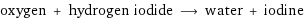 oxygen + hydrogen iodide ⟶ water + iodine