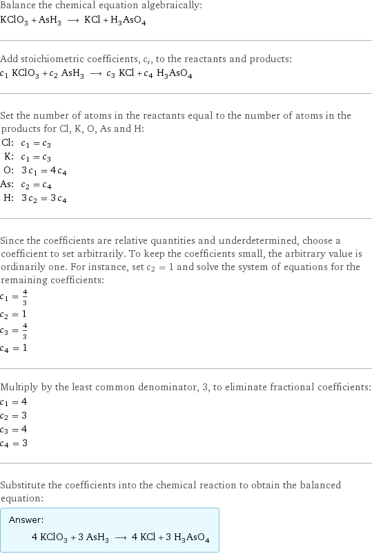 Balance the chemical equation algebraically: KClO_3 + AsH_3 ⟶ KCl + H_3AsO_4 Add stoichiometric coefficients, c_i, to the reactants and products: c_1 KClO_3 + c_2 AsH_3 ⟶ c_3 KCl + c_4 H_3AsO_4 Set the number of atoms in the reactants equal to the number of atoms in the products for Cl, K, O, As and H: Cl: | c_1 = c_3 K: | c_1 = c_3 O: | 3 c_1 = 4 c_4 As: | c_2 = c_4 H: | 3 c_2 = 3 c_4 Since the coefficients are relative quantities and underdetermined, choose a coefficient to set arbitrarily. To keep the coefficients small, the arbitrary value is ordinarily one. For instance, set c_2 = 1 and solve the system of equations for the remaining coefficients: c_1 = 4/3 c_2 = 1 c_3 = 4/3 c_4 = 1 Multiply by the least common denominator, 3, to eliminate fractional coefficients: c_1 = 4 c_2 = 3 c_3 = 4 c_4 = 3 Substitute the coefficients into the chemical reaction to obtain the balanced equation: Answer: |   | 4 KClO_3 + 3 AsH_3 ⟶ 4 KCl + 3 H_3AsO_4