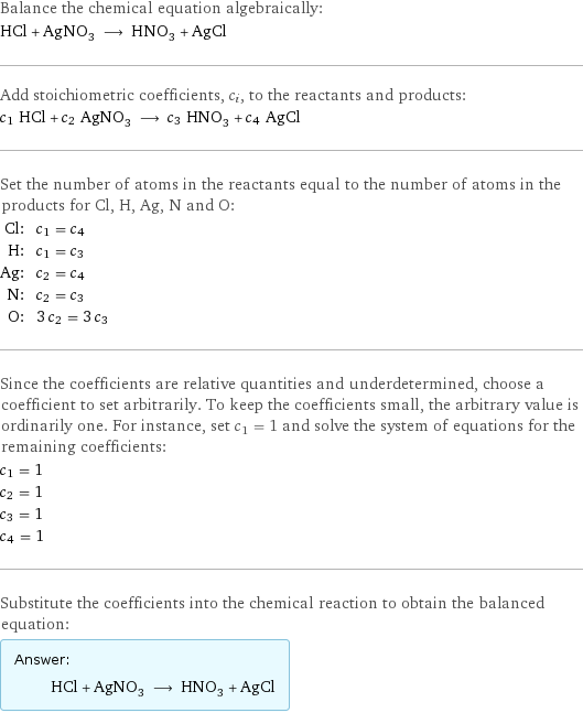 Balance the chemical equation algebraically: HCl + AgNO_3 ⟶ HNO_3 + AgCl Add stoichiometric coefficients, c_i, to the reactants and products: c_1 HCl + c_2 AgNO_3 ⟶ c_3 HNO_3 + c_4 AgCl Set the number of atoms in the reactants equal to the number of atoms in the products for Cl, H, Ag, N and O: Cl: | c_1 = c_4 H: | c_1 = c_3 Ag: | c_2 = c_4 N: | c_2 = c_3 O: | 3 c_2 = 3 c_3 Since the coefficients are relative quantities and underdetermined, choose a coefficient to set arbitrarily. To keep the coefficients small, the arbitrary value is ordinarily one. For instance, set c_1 = 1 and solve the system of equations for the remaining coefficients: c_1 = 1 c_2 = 1 c_3 = 1 c_4 = 1 Substitute the coefficients into the chemical reaction to obtain the balanced equation: Answer: |   | HCl + AgNO_3 ⟶ HNO_3 + AgCl