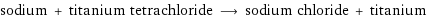 sodium + titanium tetrachloride ⟶ sodium chloride + titanium