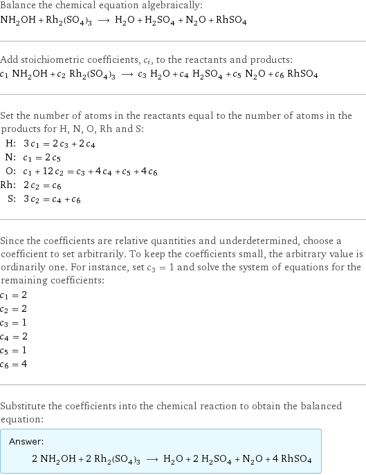 Balance the chemical equation algebraically: NH_2OH + Rh_2(SO_4)_3 ⟶ H_2O + H_2SO_4 + N_2O + RhSO4 Add stoichiometric coefficients, c_i, to the reactants and products: c_1 NH_2OH + c_2 Rh_2(SO_4)_3 ⟶ c_3 H_2O + c_4 H_2SO_4 + c_5 N_2O + c_6 RhSO4 Set the number of atoms in the reactants equal to the number of atoms in the products for H, N, O, Rh and S: H: | 3 c_1 = 2 c_3 + 2 c_4 N: | c_1 = 2 c_5 O: | c_1 + 12 c_2 = c_3 + 4 c_4 + c_5 + 4 c_6 Rh: | 2 c_2 = c_6 S: | 3 c_2 = c_4 + c_6 Since the coefficients are relative quantities and underdetermined, choose a coefficient to set arbitrarily. To keep the coefficients small, the arbitrary value is ordinarily one. For instance, set c_3 = 1 and solve the system of equations for the remaining coefficients: c_1 = 2 c_2 = 2 c_3 = 1 c_4 = 2 c_5 = 1 c_6 = 4 Substitute the coefficients into the chemical reaction to obtain the balanced equation: Answer: |   | 2 NH_2OH + 2 Rh_2(SO_4)_3 ⟶ H_2O + 2 H_2SO_4 + N_2O + 4 RhSO4