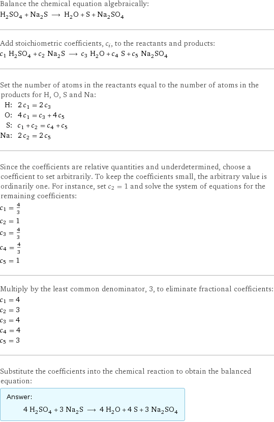 Balance the chemical equation algebraically: H_2SO_4 + Na_2S ⟶ H_2O + S + Na_2SO_4 Add stoichiometric coefficients, c_i, to the reactants and products: c_1 H_2SO_4 + c_2 Na_2S ⟶ c_3 H_2O + c_4 S + c_5 Na_2SO_4 Set the number of atoms in the reactants equal to the number of atoms in the products for H, O, S and Na: H: | 2 c_1 = 2 c_3 O: | 4 c_1 = c_3 + 4 c_5 S: | c_1 + c_2 = c_4 + c_5 Na: | 2 c_2 = 2 c_5 Since the coefficients are relative quantities and underdetermined, choose a coefficient to set arbitrarily. To keep the coefficients small, the arbitrary value is ordinarily one. For instance, set c_2 = 1 and solve the system of equations for the remaining coefficients: c_1 = 4/3 c_2 = 1 c_3 = 4/3 c_4 = 4/3 c_5 = 1 Multiply by the least common denominator, 3, to eliminate fractional coefficients: c_1 = 4 c_2 = 3 c_3 = 4 c_4 = 4 c_5 = 3 Substitute the coefficients into the chemical reaction to obtain the balanced equation: Answer: |   | 4 H_2SO_4 + 3 Na_2S ⟶ 4 H_2O + 4 S + 3 Na_2SO_4