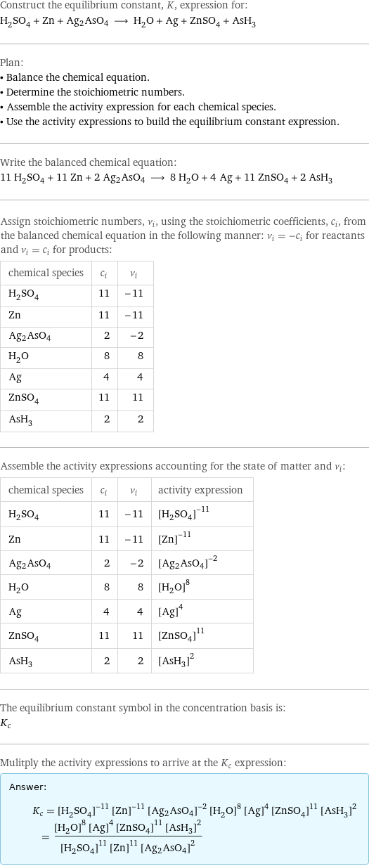 Construct the equilibrium constant, K, expression for: H_2SO_4 + Zn + Ag2AsO4 ⟶ H_2O + Ag + ZnSO_4 + AsH_3 Plan: • Balance the chemical equation. • Determine the stoichiometric numbers. • Assemble the activity expression for each chemical species. • Use the activity expressions to build the equilibrium constant expression. Write the balanced chemical equation: 11 H_2SO_4 + 11 Zn + 2 Ag2AsO4 ⟶ 8 H_2O + 4 Ag + 11 ZnSO_4 + 2 AsH_3 Assign stoichiometric numbers, ν_i, using the stoichiometric coefficients, c_i, from the balanced chemical equation in the following manner: ν_i = -c_i for reactants and ν_i = c_i for products: chemical species | c_i | ν_i H_2SO_4 | 11 | -11 Zn | 11 | -11 Ag2AsO4 | 2 | -2 H_2O | 8 | 8 Ag | 4 | 4 ZnSO_4 | 11 | 11 AsH_3 | 2 | 2 Assemble the activity expressions accounting for the state of matter and ν_i: chemical species | c_i | ν_i | activity expression H_2SO_4 | 11 | -11 | ([H2SO4])^(-11) Zn | 11 | -11 | ([Zn])^(-11) Ag2AsO4 | 2 | -2 | ([Ag2AsO4])^(-2) H_2O | 8 | 8 | ([H2O])^8 Ag | 4 | 4 | ([Ag])^4 ZnSO_4 | 11 | 11 | ([ZnSO4])^11 AsH_3 | 2 | 2 | ([AsH3])^2 The equilibrium constant symbol in the concentration basis is: K_c Mulitply the activity expressions to arrive at the K_c expression: Answer: |   | K_c = ([H2SO4])^(-11) ([Zn])^(-11) ([Ag2AsO4])^(-2) ([H2O])^8 ([Ag])^4 ([ZnSO4])^11 ([AsH3])^2 = (([H2O])^8 ([Ag])^4 ([ZnSO4])^11 ([AsH3])^2)/(([H2SO4])^11 ([Zn])^11 ([Ag2AsO4])^2)