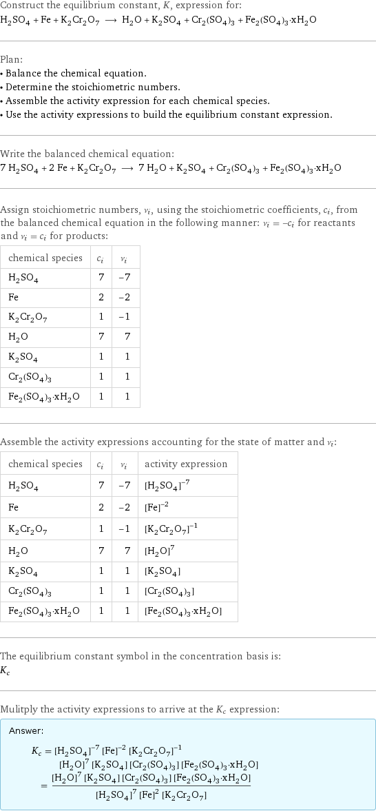 Construct the equilibrium constant, K, expression for: H_2SO_4 + Fe + K_2Cr_2O_7 ⟶ H_2O + K_2SO_4 + Cr_2(SO_4)_3 + Fe_2(SO_4)_3·xH_2O Plan: • Balance the chemical equation. • Determine the stoichiometric numbers. • Assemble the activity expression for each chemical species. • Use the activity expressions to build the equilibrium constant expression. Write the balanced chemical equation: 7 H_2SO_4 + 2 Fe + K_2Cr_2O_7 ⟶ 7 H_2O + K_2SO_4 + Cr_2(SO_4)_3 + Fe_2(SO_4)_3·xH_2O Assign stoichiometric numbers, ν_i, using the stoichiometric coefficients, c_i, from the balanced chemical equation in the following manner: ν_i = -c_i for reactants and ν_i = c_i for products: chemical species | c_i | ν_i H_2SO_4 | 7 | -7 Fe | 2 | -2 K_2Cr_2O_7 | 1 | -1 H_2O | 7 | 7 K_2SO_4 | 1 | 1 Cr_2(SO_4)_3 | 1 | 1 Fe_2(SO_4)_3·xH_2O | 1 | 1 Assemble the activity expressions accounting for the state of matter and ν_i: chemical species | c_i | ν_i | activity expression H_2SO_4 | 7 | -7 | ([H2SO4])^(-7) Fe | 2 | -2 | ([Fe])^(-2) K_2Cr_2O_7 | 1 | -1 | ([K2Cr2O7])^(-1) H_2O | 7 | 7 | ([H2O])^7 K_2SO_4 | 1 | 1 | [K2SO4] Cr_2(SO_4)_3 | 1 | 1 | [Cr2(SO4)3] Fe_2(SO_4)_3·xH_2O | 1 | 1 | [Fe2(SO4)3·xH2O] The equilibrium constant symbol in the concentration basis is: K_c Mulitply the activity expressions to arrive at the K_c expression: Answer: |   | K_c = ([H2SO4])^(-7) ([Fe])^(-2) ([K2Cr2O7])^(-1) ([H2O])^7 [K2SO4] [Cr2(SO4)3] [Fe2(SO4)3·xH2O] = (([H2O])^7 [K2SO4] [Cr2(SO4)3] [Fe2(SO4)3·xH2O])/(([H2SO4])^7 ([Fe])^2 [K2Cr2O7])