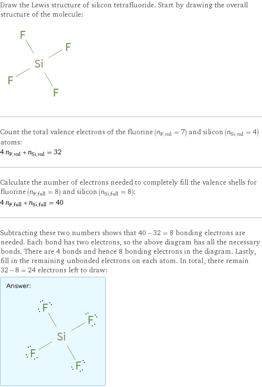 Draw the Lewis structure of silicon tetrafluoride. Start by drawing the overall structure of the molecule:  Count the total valence electrons of the fluorine (n_F, val = 7) and silicon (n_Si, val = 4) atoms: 4 n_F, val + n_Si, val = 32 Calculate the number of electrons needed to completely fill the valence shells for fluorine (n_F, full = 8) and silicon (n_Si, full = 8): 4 n_F, full + n_Si, full = 40 Subtracting these two numbers shows that 40 - 32 = 8 bonding electrons are needed. Each bond has two electrons, so the above diagram has all the necessary bonds. There are 4 bonds and hence 8 bonding electrons in the diagram. Lastly, fill in the remaining unbonded electrons on each atom. In total, there remain 32 - 8 = 24 electrons left to draw: Answer: |   | 