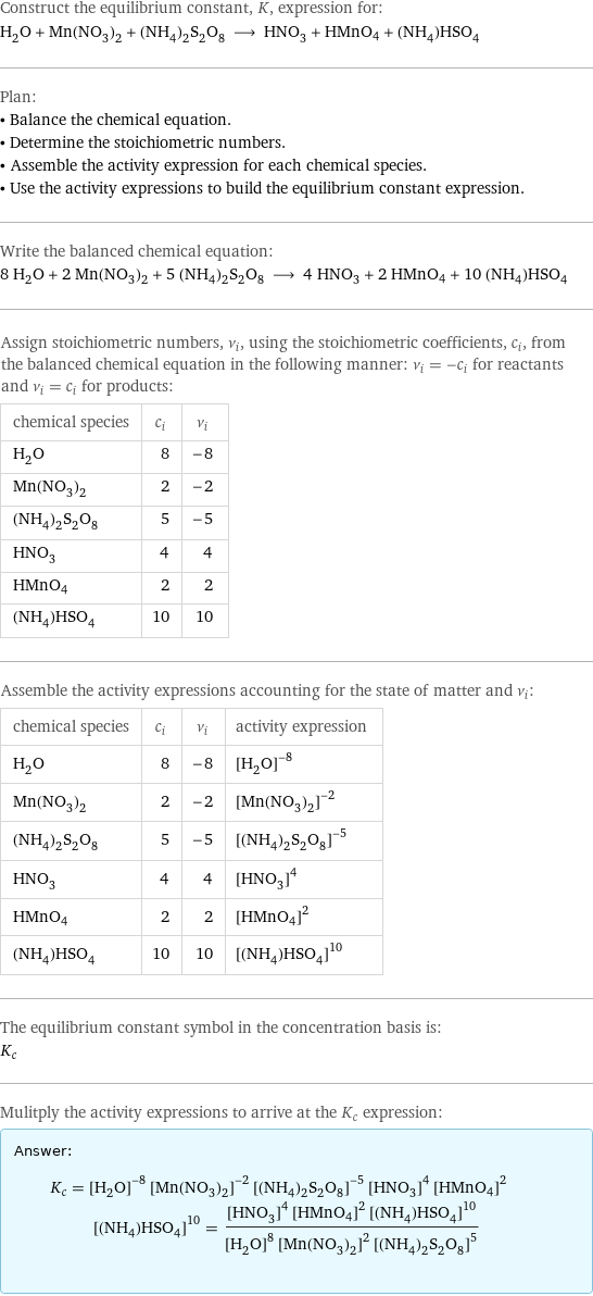 Construct the equilibrium constant, K, expression for: H_2O + Mn(NO_3)_2 + (NH_4)_2S_2O_8 ⟶ HNO_3 + HMnO4 + (NH_4)HSO_4 Plan: • Balance the chemical equation. • Determine the stoichiometric numbers. • Assemble the activity expression for each chemical species. • Use the activity expressions to build the equilibrium constant expression. Write the balanced chemical equation: 8 H_2O + 2 Mn(NO_3)_2 + 5 (NH_4)_2S_2O_8 ⟶ 4 HNO_3 + 2 HMnO4 + 10 (NH_4)HSO_4 Assign stoichiometric numbers, ν_i, using the stoichiometric coefficients, c_i, from the balanced chemical equation in the following manner: ν_i = -c_i for reactants and ν_i = c_i for products: chemical species | c_i | ν_i H_2O | 8 | -8 Mn(NO_3)_2 | 2 | -2 (NH_4)_2S_2O_8 | 5 | -5 HNO_3 | 4 | 4 HMnO4 | 2 | 2 (NH_4)HSO_4 | 10 | 10 Assemble the activity expressions accounting for the state of matter and ν_i: chemical species | c_i | ν_i | activity expression H_2O | 8 | -8 | ([H2O])^(-8) Mn(NO_3)_2 | 2 | -2 | ([Mn(NO3)2])^(-2) (NH_4)_2S_2O_8 | 5 | -5 | ([(NH4)2S2O8])^(-5) HNO_3 | 4 | 4 | ([HNO3])^4 HMnO4 | 2 | 2 | ([HMnO4])^2 (NH_4)HSO_4 | 10 | 10 | ([(NH4)HSO4])^10 The equilibrium constant symbol in the concentration basis is: K_c Mulitply the activity expressions to arrive at the K_c expression: Answer: |   | K_c = ([H2O])^(-8) ([Mn(NO3)2])^(-2) ([(NH4)2S2O8])^(-5) ([HNO3])^4 ([HMnO4])^2 ([(NH4)HSO4])^10 = (([HNO3])^4 ([HMnO4])^2 ([(NH4)HSO4])^10)/(([H2O])^8 ([Mn(NO3)2])^2 ([(NH4)2S2O8])^5)