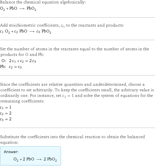 Balance the chemical equation algebraically: O_2 + PbO ⟶ PbO_2 Add stoichiometric coefficients, c_i, to the reactants and products: c_1 O_2 + c_2 PbO ⟶ c_3 PbO_2 Set the number of atoms in the reactants equal to the number of atoms in the products for O and Pb: O: | 2 c_1 + c_2 = 2 c_3 Pb: | c_2 = c_3 Since the coefficients are relative quantities and underdetermined, choose a coefficient to set arbitrarily. To keep the coefficients small, the arbitrary value is ordinarily one. For instance, set c_1 = 1 and solve the system of equations for the remaining coefficients: c_1 = 1 c_2 = 2 c_3 = 2 Substitute the coefficients into the chemical reaction to obtain the balanced equation: Answer: |   | O_2 + 2 PbO ⟶ 2 PbO_2