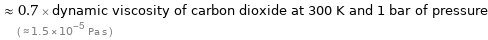  ≈ 0.7 × dynamic viscosity of carbon dioxide at 300 K and 1 bar of pressure ( ≈ 1.5×10^-5 Pa s )