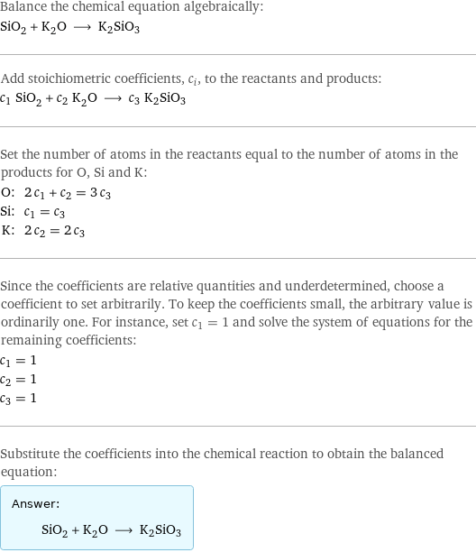 Balance the chemical equation algebraically: SiO_2 + K_2O ⟶ K2SiO3 Add stoichiometric coefficients, c_i, to the reactants and products: c_1 SiO_2 + c_2 K_2O ⟶ c_3 K2SiO3 Set the number of atoms in the reactants equal to the number of atoms in the products for O, Si and K: O: | 2 c_1 + c_2 = 3 c_3 Si: | c_1 = c_3 K: | 2 c_2 = 2 c_3 Since the coefficients are relative quantities and underdetermined, choose a coefficient to set arbitrarily. To keep the coefficients small, the arbitrary value is ordinarily one. For instance, set c_1 = 1 and solve the system of equations for the remaining coefficients: c_1 = 1 c_2 = 1 c_3 = 1 Substitute the coefficients into the chemical reaction to obtain the balanced equation: Answer: |   | SiO_2 + K_2O ⟶ K2SiO3