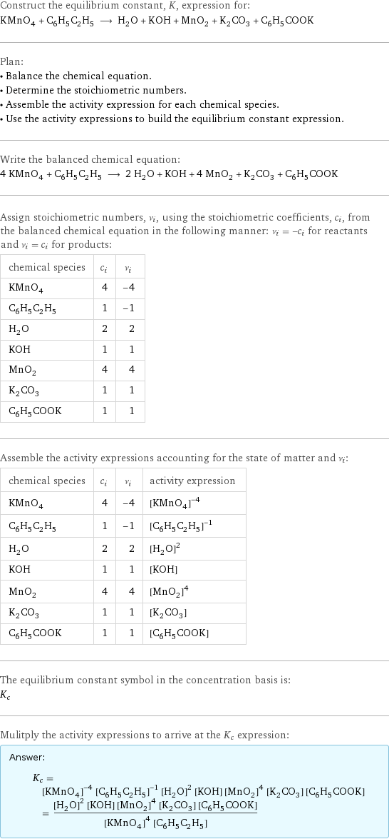 Construct the equilibrium constant, K, expression for: KMnO_4 + C_6H_5C_2H_5 ⟶ H_2O + KOH + MnO_2 + K_2CO_3 + C_6H_5COOK Plan: • Balance the chemical equation. • Determine the stoichiometric numbers. • Assemble the activity expression for each chemical species. • Use the activity expressions to build the equilibrium constant expression. Write the balanced chemical equation: 4 KMnO_4 + C_6H_5C_2H_5 ⟶ 2 H_2O + KOH + 4 MnO_2 + K_2CO_3 + C_6H_5COOK Assign stoichiometric numbers, ν_i, using the stoichiometric coefficients, c_i, from the balanced chemical equation in the following manner: ν_i = -c_i for reactants and ν_i = c_i for products: chemical species | c_i | ν_i KMnO_4 | 4 | -4 C_6H_5C_2H_5 | 1 | -1 H_2O | 2 | 2 KOH | 1 | 1 MnO_2 | 4 | 4 K_2CO_3 | 1 | 1 C_6H_5COOK | 1 | 1 Assemble the activity expressions accounting for the state of matter and ν_i: chemical species | c_i | ν_i | activity expression KMnO_4 | 4 | -4 | ([KMnO4])^(-4) C_6H_5C_2H_5 | 1 | -1 | ([C6H5C2H5])^(-1) H_2O | 2 | 2 | ([H2O])^2 KOH | 1 | 1 | [KOH] MnO_2 | 4 | 4 | ([MnO2])^4 K_2CO_3 | 1 | 1 | [K2CO3] C_6H_5COOK | 1 | 1 | [C6H5COOK] The equilibrium constant symbol in the concentration basis is: K_c Mulitply the activity expressions to arrive at the K_c expression: Answer: |   | K_c = ([KMnO4])^(-4) ([C6H5C2H5])^(-1) ([H2O])^2 [KOH] ([MnO2])^4 [K2CO3] [C6H5COOK] = (([H2O])^2 [KOH] ([MnO2])^4 [K2CO3] [C6H5COOK])/(([KMnO4])^4 [C6H5C2H5])