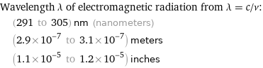 Wavelength λ of electromagnetic radiation from λ = c/ν:  | (291 to 305) nm (nanometers)  | (2.9×10^-7 to 3.1×10^-7) meters  | (1.1×10^-5 to 1.2×10^-5) inches