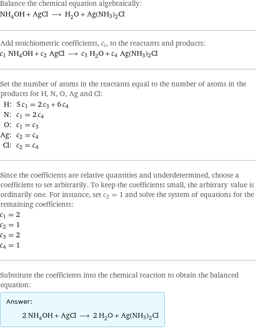 Balance the chemical equation algebraically: NH_4OH + AgCl ⟶ H_2O + Ag(NH3)2Cl Add stoichiometric coefficients, c_i, to the reactants and products: c_1 NH_4OH + c_2 AgCl ⟶ c_3 H_2O + c_4 Ag(NH3)2Cl Set the number of atoms in the reactants equal to the number of atoms in the products for H, N, O, Ag and Cl: H: | 5 c_1 = 2 c_3 + 6 c_4 N: | c_1 = 2 c_4 O: | c_1 = c_3 Ag: | c_2 = c_4 Cl: | c_2 = c_4 Since the coefficients are relative quantities and underdetermined, choose a coefficient to set arbitrarily. To keep the coefficients small, the arbitrary value is ordinarily one. For instance, set c_2 = 1 and solve the system of equations for the remaining coefficients: c_1 = 2 c_2 = 1 c_3 = 2 c_4 = 1 Substitute the coefficients into the chemical reaction to obtain the balanced equation: Answer: |   | 2 NH_4OH + AgCl ⟶ 2 H_2O + Ag(NH3)2Cl