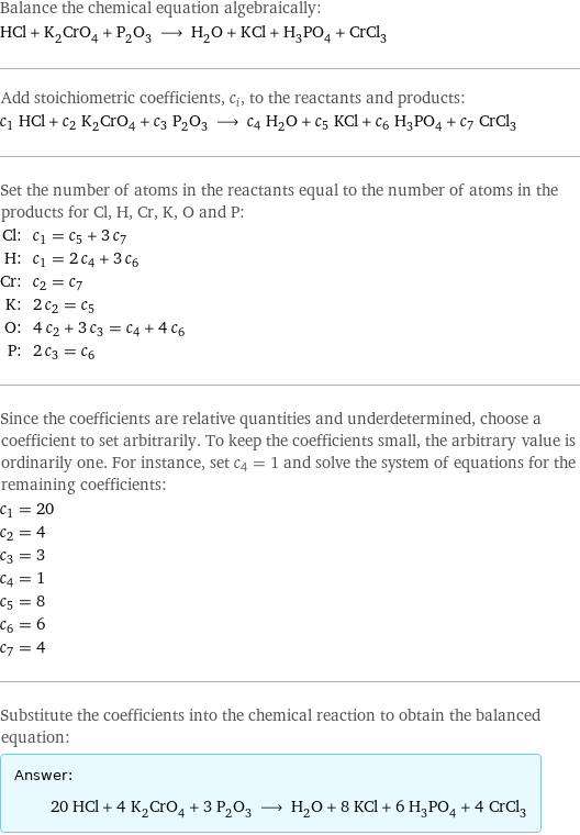 Balance the chemical equation algebraically: HCl + K_2CrO_4 + P_2O_3 ⟶ H_2O + KCl + H_3PO_4 + CrCl_3 Add stoichiometric coefficients, c_i, to the reactants and products: c_1 HCl + c_2 K_2CrO_4 + c_3 P_2O_3 ⟶ c_4 H_2O + c_5 KCl + c_6 H_3PO_4 + c_7 CrCl_3 Set the number of atoms in the reactants equal to the number of atoms in the products for Cl, H, Cr, K, O and P: Cl: | c_1 = c_5 + 3 c_7 H: | c_1 = 2 c_4 + 3 c_6 Cr: | c_2 = c_7 K: | 2 c_2 = c_5 O: | 4 c_2 + 3 c_3 = c_4 + 4 c_6 P: | 2 c_3 = c_6 Since the coefficients are relative quantities and underdetermined, choose a coefficient to set arbitrarily. To keep the coefficients small, the arbitrary value is ordinarily one. For instance, set c_4 = 1 and solve the system of equations for the remaining coefficients: c_1 = 20 c_2 = 4 c_3 = 3 c_4 = 1 c_5 = 8 c_6 = 6 c_7 = 4 Substitute the coefficients into the chemical reaction to obtain the balanced equation: Answer: |   | 20 HCl + 4 K_2CrO_4 + 3 P_2O_3 ⟶ H_2O + 8 KCl + 6 H_3PO_4 + 4 CrCl_3