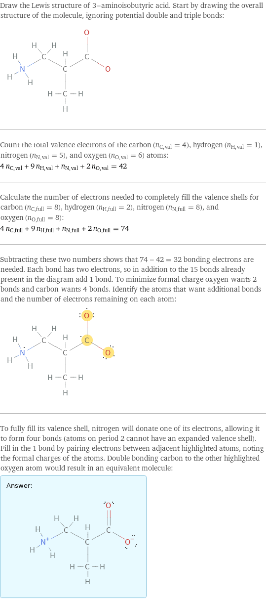 Draw the Lewis structure of 3-aminoisobutyric acid. Start by drawing the overall structure of the molecule, ignoring potential double and triple bonds:  Count the total valence electrons of the carbon (n_C, val = 4), hydrogen (n_H, val = 1), nitrogen (n_N, val = 5), and oxygen (n_O, val = 6) atoms: 4 n_C, val + 9 n_H, val + n_N, val + 2 n_O, val = 42 Calculate the number of electrons needed to completely fill the valence shells for carbon (n_C, full = 8), hydrogen (n_H, full = 2), nitrogen (n_N, full = 8), and oxygen (n_O, full = 8): 4 n_C, full + 9 n_H, full + n_N, full + 2 n_O, full = 74 Subtracting these two numbers shows that 74 - 42 = 32 bonding electrons are needed. Each bond has two electrons, so in addition to the 15 bonds already present in the diagram add 1 bond. To minimize formal charge oxygen wants 2 bonds and carbon wants 4 bonds. Identify the atoms that want additional bonds and the number of electrons remaining on each atom:  To fully fill its valence shell, nitrogen will donate one of its electrons, allowing it to form four bonds (atoms on period 2 cannot have an expanded valence shell). Fill in the 1 bond by pairing electrons between adjacent highlighted atoms, noting the formal charges of the atoms. Double bonding carbon to the other highlighted oxygen atom would result in an equivalent molecule: Answer: |   | 