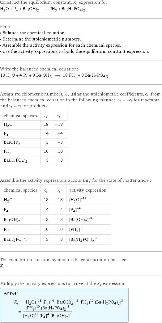 Construct the equilibrium constant, K, expression for: H_2O + P_4 + Ba(OH)_2 ⟶ PH_3 + Ba(H2PO4)2 Plan: • Balance the chemical equation. • Determine the stoichiometric numbers. • Assemble the activity expression for each chemical species. • Use the activity expressions to build the equilibrium constant expression. Write the balanced chemical equation: 18 H_2O + 4 P_4 + 3 Ba(OH)_2 ⟶ 10 PH_3 + 3 Ba(H2PO4)2 Assign stoichiometric numbers, ν_i, using the stoichiometric coefficients, c_i, from the balanced chemical equation in the following manner: ν_i = -c_i for reactants and ν_i = c_i for products: chemical species | c_i | ν_i H_2O | 18 | -18 P_4 | 4 | -4 Ba(OH)_2 | 3 | -3 PH_3 | 10 | 10 Ba(H2PO4)2 | 3 | 3 Assemble the activity expressions accounting for the state of matter and ν_i: chemical species | c_i | ν_i | activity expression H_2O | 18 | -18 | ([H2O])^(-18) P_4 | 4 | -4 | ([P4])^(-4) Ba(OH)_2 | 3 | -3 | ([Ba(OH)2])^(-3) PH_3 | 10 | 10 | ([PH3])^10 Ba(H2PO4)2 | 3 | 3 | ([Ba(H2PO4)2])^3 The equilibrium constant symbol in the concentration basis is: K_c Mulitply the activity expressions to arrive at the K_c expression: Answer: |   | K_c = ([H2O])^(-18) ([P4])^(-4) ([Ba(OH)2])^(-3) ([PH3])^10 ([Ba(H2PO4)2])^3 = (([PH3])^10 ([Ba(H2PO4)2])^3)/(([H2O])^18 ([P4])^4 ([Ba(OH)2])^3)