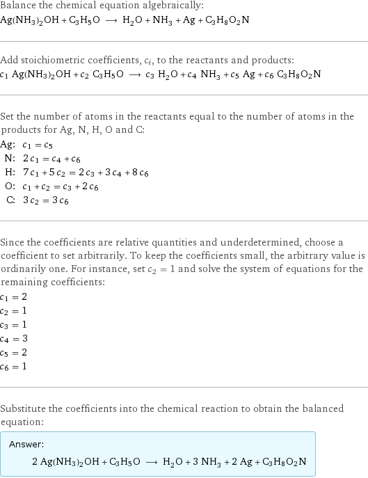 Balance the chemical equation algebraically: Ag(NH3)2OH + C3H5O ⟶ H_2O + NH_3 + Ag + C3H8O2N Add stoichiometric coefficients, c_i, to the reactants and products: c_1 Ag(NH3)2OH + c_2 C3H5O ⟶ c_3 H_2O + c_4 NH_3 + c_5 Ag + c_6 C3H8O2N Set the number of atoms in the reactants equal to the number of atoms in the products for Ag, N, H, O and C: Ag: | c_1 = c_5 N: | 2 c_1 = c_4 + c_6 H: | 7 c_1 + 5 c_2 = 2 c_3 + 3 c_4 + 8 c_6 O: | c_1 + c_2 = c_3 + 2 c_6 C: | 3 c_2 = 3 c_6 Since the coefficients are relative quantities and underdetermined, choose a coefficient to set arbitrarily. To keep the coefficients small, the arbitrary value is ordinarily one. For instance, set c_2 = 1 and solve the system of equations for the remaining coefficients: c_1 = 2 c_2 = 1 c_3 = 1 c_4 = 3 c_5 = 2 c_6 = 1 Substitute the coefficients into the chemical reaction to obtain the balanced equation: Answer: |   | 2 Ag(NH3)2OH + C3H5O ⟶ H_2O + 3 NH_3 + 2 Ag + C3H8O2N