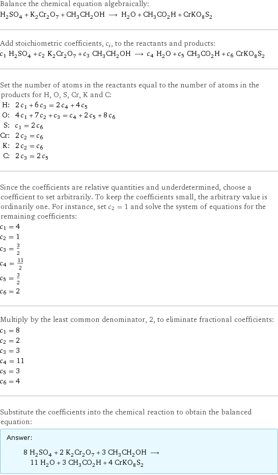 Balance the chemical equation algebraically: H_2SO_4 + K_2Cr_2O_7 + CH_3CH_2OH ⟶ H_2O + CH_3CO_2H + CrKO_8S_2 Add stoichiometric coefficients, c_i, to the reactants and products: c_1 H_2SO_4 + c_2 K_2Cr_2O_7 + c_3 CH_3CH_2OH ⟶ c_4 H_2O + c_5 CH_3CO_2H + c_6 CrKO_8S_2 Set the number of atoms in the reactants equal to the number of atoms in the products for H, O, S, Cr, K and C: H: | 2 c_1 + 6 c_3 = 2 c_4 + 4 c_5 O: | 4 c_1 + 7 c_2 + c_3 = c_4 + 2 c_5 + 8 c_6 S: | c_1 = 2 c_6 Cr: | 2 c_2 = c_6 K: | 2 c_2 = c_6 C: | 2 c_3 = 2 c_5 Since the coefficients are relative quantities and underdetermined, choose a coefficient to set arbitrarily. To keep the coefficients small, the arbitrary value is ordinarily one. For instance, set c_2 = 1 and solve the system of equations for the remaining coefficients: c_1 = 4 c_2 = 1 c_3 = 3/2 c_4 = 11/2 c_5 = 3/2 c_6 = 2 Multiply by the least common denominator, 2, to eliminate fractional coefficients: c_1 = 8 c_2 = 2 c_3 = 3 c_4 = 11 c_5 = 3 c_6 = 4 Substitute the coefficients into the chemical reaction to obtain the balanced equation: Answer: |   | 8 H_2SO_4 + 2 K_2Cr_2O_7 + 3 CH_3CH_2OH ⟶ 11 H_2O + 3 CH_3CO_2H + 4 CrKO_8S_2