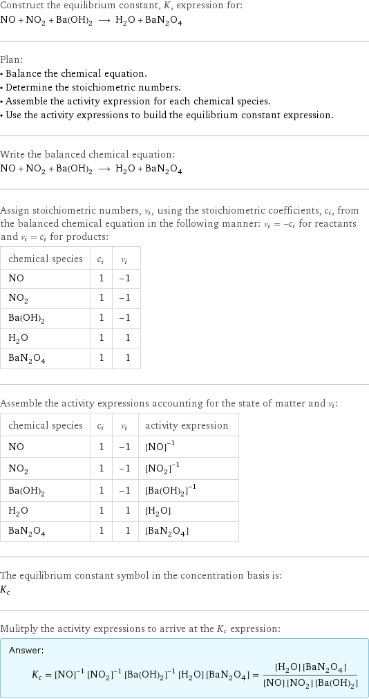 Construct the equilibrium constant, K, expression for: NO + NO_2 + Ba(OH)_2 ⟶ H_2O + BaN_2O_4 Plan: • Balance the chemical equation. • Determine the stoichiometric numbers. • Assemble the activity expression for each chemical species. • Use the activity expressions to build the equilibrium constant expression. Write the balanced chemical equation: NO + NO_2 + Ba(OH)_2 ⟶ H_2O + BaN_2O_4 Assign stoichiometric numbers, ν_i, using the stoichiometric coefficients, c_i, from the balanced chemical equation in the following manner: ν_i = -c_i for reactants and ν_i = c_i for products: chemical species | c_i | ν_i NO | 1 | -1 NO_2 | 1 | -1 Ba(OH)_2 | 1 | -1 H_2O | 1 | 1 BaN_2O_4 | 1 | 1 Assemble the activity expressions accounting for the state of matter and ν_i: chemical species | c_i | ν_i | activity expression NO | 1 | -1 | ([NO])^(-1) NO_2 | 1 | -1 | ([NO2])^(-1) Ba(OH)_2 | 1 | -1 | ([Ba(OH)2])^(-1) H_2O | 1 | 1 | [H2O] BaN_2O_4 | 1 | 1 | [BaN2O4] The equilibrium constant symbol in the concentration basis is: K_c Mulitply the activity expressions to arrive at the K_c expression: Answer: |   | K_c = ([NO])^(-1) ([NO2])^(-1) ([Ba(OH)2])^(-1) [H2O] [BaN2O4] = ([H2O] [BaN2O4])/([NO] [NO2] [Ba(OH)2])