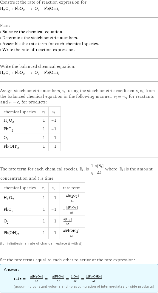 Construct the rate of reaction expression for: H_2O_2 + PbO_2 ⟶ O_2 + Pb(OH)_2 Plan: • Balance the chemical equation. • Determine the stoichiometric numbers. • Assemble the rate term for each chemical species. • Write the rate of reaction expression. Write the balanced chemical equation: H_2O_2 + PbO_2 ⟶ O_2 + Pb(OH)_2 Assign stoichiometric numbers, ν_i, using the stoichiometric coefficients, c_i, from the balanced chemical equation in the following manner: ν_i = -c_i for reactants and ν_i = c_i for products: chemical species | c_i | ν_i H_2O_2 | 1 | -1 PbO_2 | 1 | -1 O_2 | 1 | 1 Pb(OH)_2 | 1 | 1 The rate term for each chemical species, B_i, is 1/ν_i(Δ[B_i])/(Δt) where [B_i] is the amount concentration and t is time: chemical species | c_i | ν_i | rate term H_2O_2 | 1 | -1 | -(Δ[H2O2])/(Δt) PbO_2 | 1 | -1 | -(Δ[PbO2])/(Δt) O_2 | 1 | 1 | (Δ[O2])/(Δt) Pb(OH)_2 | 1 | 1 | (Δ[Pb(OH)2])/(Δt) (for infinitesimal rate of change, replace Δ with d) Set the rate terms equal to each other to arrive at the rate expression: Answer: |   | rate = -(Δ[H2O2])/(Δt) = -(Δ[PbO2])/(Δt) = (Δ[O2])/(Δt) = (Δ[Pb(OH)2])/(Δt) (assuming constant volume and no accumulation of intermediates or side products)