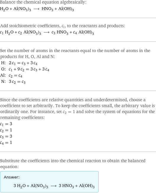 Balance the chemical equation algebraically: H_2O + Al(NO_3)_3 ⟶ HNO_3 + Al(OH)_3 Add stoichiometric coefficients, c_i, to the reactants and products: c_1 H_2O + c_2 Al(NO_3)_3 ⟶ c_3 HNO_3 + c_4 Al(OH)_3 Set the number of atoms in the reactants equal to the number of atoms in the products for H, O, Al and N: H: | 2 c_1 = c_3 + 3 c_4 O: | c_1 + 9 c_2 = 3 c_3 + 3 c_4 Al: | c_2 = c_4 N: | 3 c_2 = c_3 Since the coefficients are relative quantities and underdetermined, choose a coefficient to set arbitrarily. To keep the coefficients small, the arbitrary value is ordinarily one. For instance, set c_2 = 1 and solve the system of equations for the remaining coefficients: c_1 = 3 c_2 = 1 c_3 = 3 c_4 = 1 Substitute the coefficients into the chemical reaction to obtain the balanced equation: Answer: |   | 3 H_2O + Al(NO_3)_3 ⟶ 3 HNO_3 + Al(OH)_3