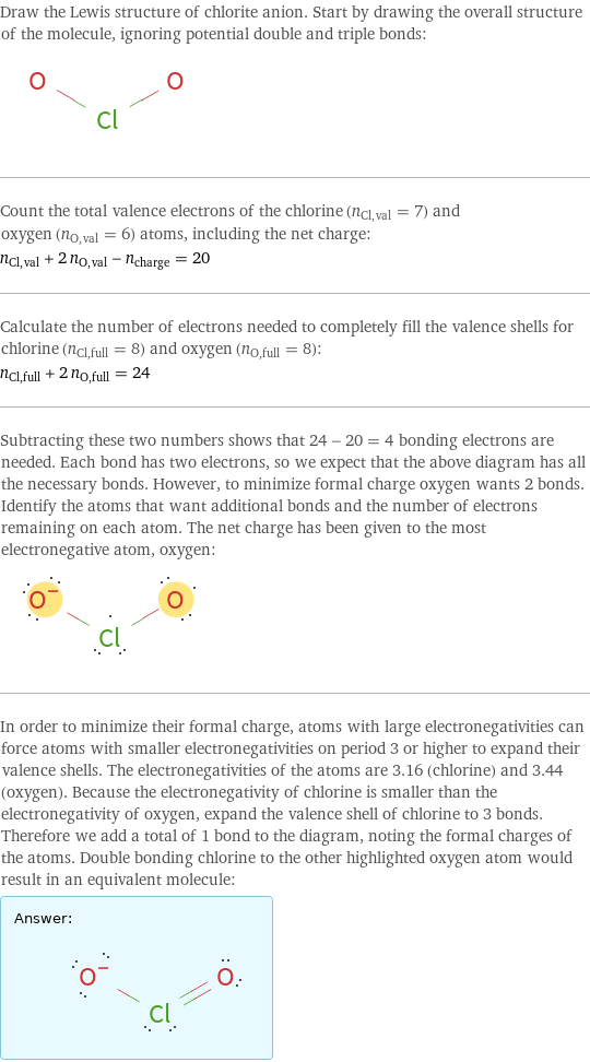 Draw the Lewis structure of chlorite anion. Start by drawing the overall structure of the molecule, ignoring potential double and triple bonds:  Count the total valence electrons of the chlorine (n_Cl, val = 7) and oxygen (n_O, val = 6) atoms, including the net charge: n_Cl, val + 2 n_O, val - n_charge = 20 Calculate the number of electrons needed to completely fill the valence shells for chlorine (n_Cl, full = 8) and oxygen (n_O, full = 8): n_Cl, full + 2 n_O, full = 24 Subtracting these two numbers shows that 24 - 20 = 4 bonding electrons are needed. Each bond has two electrons, so we expect that the above diagram has all the necessary bonds. However, to minimize formal charge oxygen wants 2 bonds. Identify the atoms that want additional bonds and the number of electrons remaining on each atom. The net charge has been given to the most electronegative atom, oxygen:  In order to minimize their formal charge, atoms with large electronegativities can force atoms with smaller electronegativities on period 3 or higher to expand their valence shells. The electronegativities of the atoms are 3.16 (chlorine) and 3.44 (oxygen). Because the electronegativity of chlorine is smaller than the electronegativity of oxygen, expand the valence shell of chlorine to 3 bonds. Therefore we add a total of 1 bond to the diagram, noting the formal charges of the atoms. Double bonding chlorine to the other highlighted oxygen atom would result in an equivalent molecule: Answer: |   | 