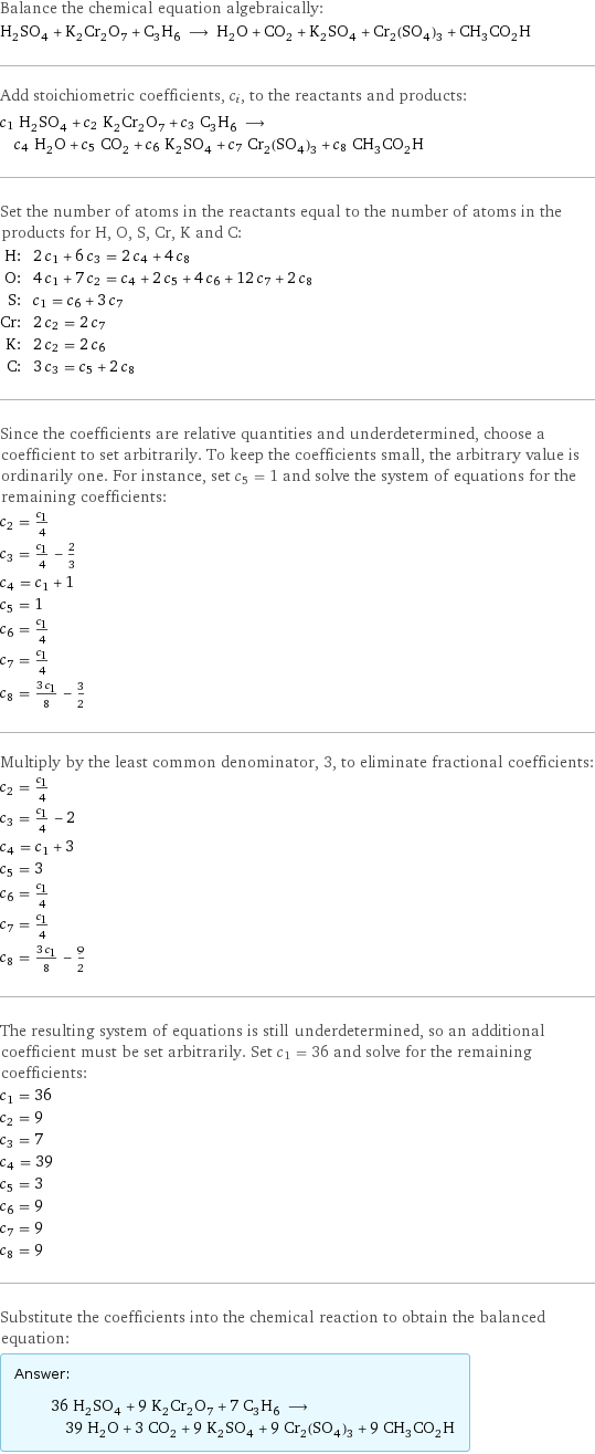 Balance the chemical equation algebraically: H_2SO_4 + K_2Cr_2O_7 + C_3H_6 ⟶ H_2O + CO_2 + K_2SO_4 + Cr_2(SO_4)_3 + CH_3CO_2H Add stoichiometric coefficients, c_i, to the reactants and products: c_1 H_2SO_4 + c_2 K_2Cr_2O_7 + c_3 C_3H_6 ⟶ c_4 H_2O + c_5 CO_2 + c_6 K_2SO_4 + c_7 Cr_2(SO_4)_3 + c_8 CH_3CO_2H Set the number of atoms in the reactants equal to the number of atoms in the products for H, O, S, Cr, K and C: H: | 2 c_1 + 6 c_3 = 2 c_4 + 4 c_8 O: | 4 c_1 + 7 c_2 = c_4 + 2 c_5 + 4 c_6 + 12 c_7 + 2 c_8 S: | c_1 = c_6 + 3 c_7 Cr: | 2 c_2 = 2 c_7 K: | 2 c_2 = 2 c_6 C: | 3 c_3 = c_5 + 2 c_8 Since the coefficients are relative quantities and underdetermined, choose a coefficient to set arbitrarily. To keep the coefficients small, the arbitrary value is ordinarily one. For instance, set c_5 = 1 and solve the system of equations for the remaining coefficients: c_2 = c_1/4 c_3 = c_1/4 - 2/3 c_4 = c_1 + 1 c_5 = 1 c_6 = c_1/4 c_7 = c_1/4 c_8 = (3 c_1)/8 - 3/2 Multiply by the least common denominator, 3, to eliminate fractional coefficients: c_2 = c_1/4 c_3 = c_1/4 - 2 c_4 = c_1 + 3 c_5 = 3 c_6 = c_1/4 c_7 = c_1/4 c_8 = (3 c_1)/8 - 9/2 The resulting system of equations is still underdetermined, so an additional coefficient must be set arbitrarily. Set c_1 = 36 and solve for the remaining coefficients: c_1 = 36 c_2 = 9 c_3 = 7 c_4 = 39 c_5 = 3 c_6 = 9 c_7 = 9 c_8 = 9 Substitute the coefficients into the chemical reaction to obtain the balanced equation: Answer: |   | 36 H_2SO_4 + 9 K_2Cr_2O_7 + 7 C_3H_6 ⟶ 39 H_2O + 3 CO_2 + 9 K_2SO_4 + 9 Cr_2(SO_4)_3 + 9 CH_3CO_2H