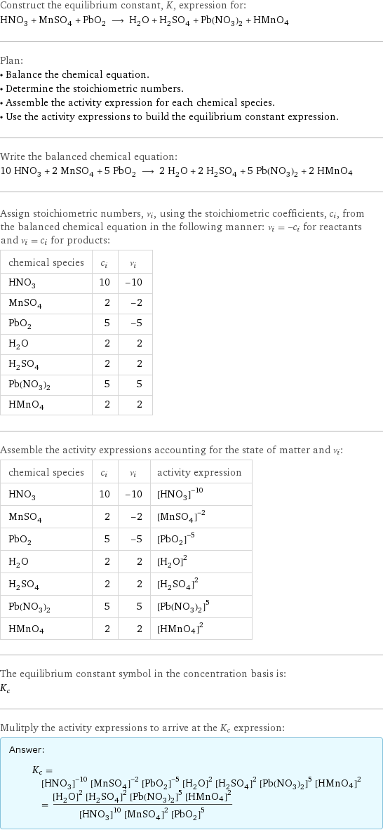 Construct the equilibrium constant, K, expression for: HNO_3 + MnSO_4 + PbO_2 ⟶ H_2O + H_2SO_4 + Pb(NO_3)_2 + HMnO4 Plan: • Balance the chemical equation. • Determine the stoichiometric numbers. • Assemble the activity expression for each chemical species. • Use the activity expressions to build the equilibrium constant expression. Write the balanced chemical equation: 10 HNO_3 + 2 MnSO_4 + 5 PbO_2 ⟶ 2 H_2O + 2 H_2SO_4 + 5 Pb(NO_3)_2 + 2 HMnO4 Assign stoichiometric numbers, ν_i, using the stoichiometric coefficients, c_i, from the balanced chemical equation in the following manner: ν_i = -c_i for reactants and ν_i = c_i for products: chemical species | c_i | ν_i HNO_3 | 10 | -10 MnSO_4 | 2 | -2 PbO_2 | 5 | -5 H_2O | 2 | 2 H_2SO_4 | 2 | 2 Pb(NO_3)_2 | 5 | 5 HMnO4 | 2 | 2 Assemble the activity expressions accounting for the state of matter and ν_i: chemical species | c_i | ν_i | activity expression HNO_3 | 10 | -10 | ([HNO3])^(-10) MnSO_4 | 2 | -2 | ([MnSO4])^(-2) PbO_2 | 5 | -5 | ([PbO2])^(-5) H_2O | 2 | 2 | ([H2O])^2 H_2SO_4 | 2 | 2 | ([H2SO4])^2 Pb(NO_3)_2 | 5 | 5 | ([Pb(NO3)2])^5 HMnO4 | 2 | 2 | ([HMnO4])^2 The equilibrium constant symbol in the concentration basis is: K_c Mulitply the activity expressions to arrive at the K_c expression: Answer: |   | K_c = ([HNO3])^(-10) ([MnSO4])^(-2) ([PbO2])^(-5) ([H2O])^2 ([H2SO4])^2 ([Pb(NO3)2])^5 ([HMnO4])^2 = (([H2O])^2 ([H2SO4])^2 ([Pb(NO3)2])^5 ([HMnO4])^2)/(([HNO3])^10 ([MnSO4])^2 ([PbO2])^5)