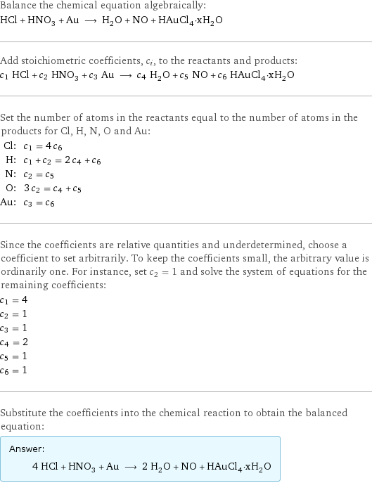 Balance the chemical equation algebraically: HCl + HNO_3 + Au ⟶ H_2O + NO + HAuCl_4·xH_2O Add stoichiometric coefficients, c_i, to the reactants and products: c_1 HCl + c_2 HNO_3 + c_3 Au ⟶ c_4 H_2O + c_5 NO + c_6 HAuCl_4·xH_2O Set the number of atoms in the reactants equal to the number of atoms in the products for Cl, H, N, O and Au: Cl: | c_1 = 4 c_6 H: | c_1 + c_2 = 2 c_4 + c_6 N: | c_2 = c_5 O: | 3 c_2 = c_4 + c_5 Au: | c_3 = c_6 Since the coefficients are relative quantities and underdetermined, choose a coefficient to set arbitrarily. To keep the coefficients small, the arbitrary value is ordinarily one. For instance, set c_2 = 1 and solve the system of equations for the remaining coefficients: c_1 = 4 c_2 = 1 c_3 = 1 c_4 = 2 c_5 = 1 c_6 = 1 Substitute the coefficients into the chemical reaction to obtain the balanced equation: Answer: |   | 4 HCl + HNO_3 + Au ⟶ 2 H_2O + NO + HAuCl_4·xH_2O