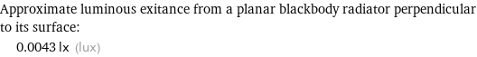 Approximate luminous exitance from a planar blackbody radiator perpendicular to its surface:  | 0.0043 lx (lux)