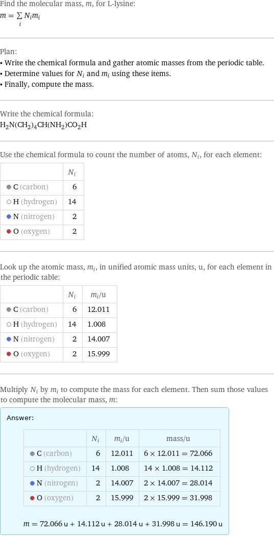 Find the molecular mass, m, for L-lysine: m = sum _iN_im_i Plan: • Write the chemical formula and gather atomic masses from the periodic table. • Determine values for N_i and m_i using these items. • Finally, compute the mass. Write the chemical formula: H_2N(CH_2)_4CH(NH_2)CO_2H Use the chemical formula to count the number of atoms, N_i, for each element:  | N_i  C (carbon) | 6  H (hydrogen) | 14  N (nitrogen) | 2  O (oxygen) | 2 Look up the atomic mass, m_i, in unified atomic mass units, u, for each element in the periodic table:  | N_i | m_i/u  C (carbon) | 6 | 12.011  H (hydrogen) | 14 | 1.008  N (nitrogen) | 2 | 14.007  O (oxygen) | 2 | 15.999 Multiply N_i by m_i to compute the mass for each element. Then sum those values to compute the molecular mass, m: Answer: |   | | N_i | m_i/u | mass/u  C (carbon) | 6 | 12.011 | 6 × 12.011 = 72.066  H (hydrogen) | 14 | 1.008 | 14 × 1.008 = 14.112  N (nitrogen) | 2 | 14.007 | 2 × 14.007 = 28.014  O (oxygen) | 2 | 15.999 | 2 × 15.999 = 31.998  m = 72.066 u + 14.112 u + 28.014 u + 31.998 u = 146.190 u