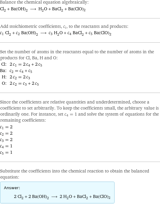 Balance the chemical equation algebraically: Cl_2 + Ba(OH)_2 ⟶ H_2O + BaCl_2 + Ba(ClO)2 Add stoichiometric coefficients, c_i, to the reactants and products: c_1 Cl_2 + c_2 Ba(OH)_2 ⟶ c_3 H_2O + c_4 BaCl_2 + c_5 Ba(ClO)2 Set the number of atoms in the reactants equal to the number of atoms in the products for Cl, Ba, H and O: Cl: | 2 c_1 = 2 c_4 + 2 c_5 Ba: | c_2 = c_4 + c_5 H: | 2 c_2 = 2 c_3 O: | 2 c_2 = c_3 + 2 c_5 Since the coefficients are relative quantities and underdetermined, choose a coefficient to set arbitrarily. To keep the coefficients small, the arbitrary value is ordinarily one. For instance, set c_4 = 1 and solve the system of equations for the remaining coefficients: c_1 = 2 c_2 = 2 c_3 = 2 c_4 = 1 c_5 = 1 Substitute the coefficients into the chemical reaction to obtain the balanced equation: Answer: |   | 2 Cl_2 + 2 Ba(OH)_2 ⟶ 2 H_2O + BaCl_2 + Ba(ClO)2