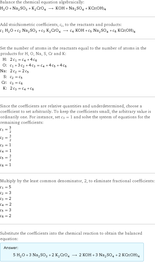 Balance the chemical equation algebraically: H_2O + Na_2SO_3 + K_2CrO_4 ⟶ KOH + Na_2SO_4 + KCr(OH)4 Add stoichiometric coefficients, c_i, to the reactants and products: c_1 H_2O + c_2 Na_2SO_3 + c_3 K_2CrO_4 ⟶ c_4 KOH + c_5 Na_2SO_4 + c_6 KCr(OH)4 Set the number of atoms in the reactants equal to the number of atoms in the products for H, O, Na, S, Cr and K: H: | 2 c_1 = c_4 + 4 c_6 O: | c_1 + 3 c_2 + 4 c_3 = c_4 + 4 c_5 + 4 c_6 Na: | 2 c_2 = 2 c_5 S: | c_2 = c_5 Cr: | c_3 = c_6 K: | 2 c_3 = c_4 + c_6 Since the coefficients are relative quantities and underdetermined, choose a coefficient to set arbitrarily. To keep the coefficients small, the arbitrary value is ordinarily one. For instance, set c_3 = 1 and solve the system of equations for the remaining coefficients: c_1 = 5/2 c_2 = 3/2 c_3 = 1 c_4 = 1 c_5 = 3/2 c_6 = 1 Multiply by the least common denominator, 2, to eliminate fractional coefficients: c_1 = 5 c_2 = 3 c_3 = 2 c_4 = 2 c_5 = 3 c_6 = 2 Substitute the coefficients into the chemical reaction to obtain the balanced equation: Answer: |   | 5 H_2O + 3 Na_2SO_3 + 2 K_2CrO_4 ⟶ 2 KOH + 3 Na_2SO_4 + 2 KCr(OH)4