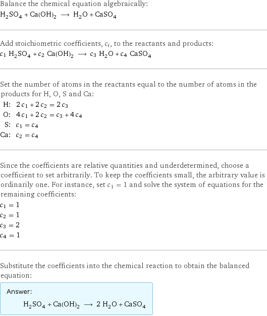 Balance the chemical equation algebraically: H_2SO_4 + Ca(OH)_2 ⟶ H_2O + CaSO_4 Add stoichiometric coefficients, c_i, to the reactants and products: c_1 H_2SO_4 + c_2 Ca(OH)_2 ⟶ c_3 H_2O + c_4 CaSO_4 Set the number of atoms in the reactants equal to the number of atoms in the products for H, O, S and Ca: H: | 2 c_1 + 2 c_2 = 2 c_3 O: | 4 c_1 + 2 c_2 = c_3 + 4 c_4 S: | c_1 = c_4 Ca: | c_2 = c_4 Since the coefficients are relative quantities and underdetermined, choose a coefficient to set arbitrarily. To keep the coefficients small, the arbitrary value is ordinarily one. For instance, set c_1 = 1 and solve the system of equations for the remaining coefficients: c_1 = 1 c_2 = 1 c_3 = 2 c_4 = 1 Substitute the coefficients into the chemical reaction to obtain the balanced equation: Answer: |   | H_2SO_4 + Ca(OH)_2 ⟶ 2 H_2O + CaSO_4