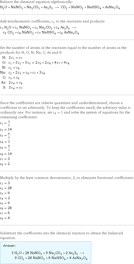 Balance the chemical equation algebraically: H_2O + NaNO_3 + Na_2CO_3 + As_2S_3 ⟶ CO_2 + NaNO_2 + NaHSO_4 + AsNa_3O_4 Add stoichiometric coefficients, c_i, to the reactants and products: c_1 H_2O + c_2 NaNO_3 + c_3 Na_2CO_3 + c_4 As_2S_3 ⟶ c_5 CO_2 + c_6 NaNO_2 + c_7 NaHSO_4 + c_8 AsNa_3O_4 Set the number of atoms in the reactants equal to the number of atoms in the products for H, O, N, Na, C, As and S: H: | 2 c_1 = c_7 O: | c_1 + 3 c_2 + 3 c_3 = 2 c_5 + 2 c_6 + 4 c_7 + 4 c_8 N: | c_2 = c_6 Na: | c_2 + 2 c_3 = c_6 + c_7 + 3 c_8 C: | c_3 = c_5 As: | 2 c_4 = c_8 S: | 3 c_4 = c_7 Since the coefficients are relative quantities and underdetermined, choose a coefficient to set arbitrarily. To keep the coefficients small, the arbitrary value is ordinarily one. For instance, set c_4 = 1 and solve the system of equations for the remaining coefficients: c_1 = 3/2 c_2 = 14 c_3 = 9/2 c_4 = 1 c_5 = 9/2 c_6 = 14 c_7 = 3 c_8 = 2 Multiply by the least common denominator, 2, to eliminate fractional coefficients: c_1 = 3 c_2 = 28 c_3 = 9 c_4 = 2 c_5 = 9 c_6 = 28 c_7 = 6 c_8 = 4 Substitute the coefficients into the chemical reaction to obtain the balanced equation: Answer: |   | 3 H_2O + 28 NaNO_3 + 9 Na_2CO_3 + 2 As_2S_3 ⟶ 9 CO_2 + 28 NaNO_2 + 6 NaHSO_4 + 4 AsNa_3O_4