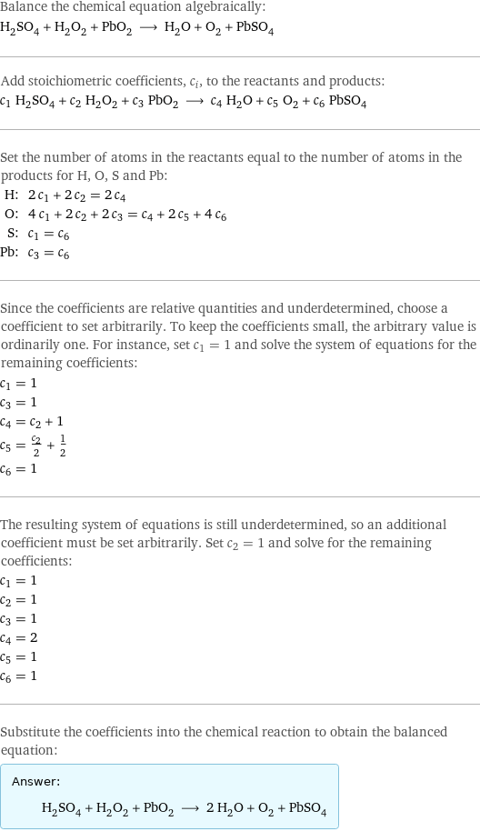 Balance the chemical equation algebraically: H_2SO_4 + H_2O_2 + PbO_2 ⟶ H_2O + O_2 + PbSO_4 Add stoichiometric coefficients, c_i, to the reactants and products: c_1 H_2SO_4 + c_2 H_2O_2 + c_3 PbO_2 ⟶ c_4 H_2O + c_5 O_2 + c_6 PbSO_4 Set the number of atoms in the reactants equal to the number of atoms in the products for H, O, S and Pb: H: | 2 c_1 + 2 c_2 = 2 c_4 O: | 4 c_1 + 2 c_2 + 2 c_3 = c_4 + 2 c_5 + 4 c_6 S: | c_1 = c_6 Pb: | c_3 = c_6 Since the coefficients are relative quantities and underdetermined, choose a coefficient to set arbitrarily. To keep the coefficients small, the arbitrary value is ordinarily one. For instance, set c_1 = 1 and solve the system of equations for the remaining coefficients: c_1 = 1 c_3 = 1 c_4 = c_2 + 1 c_5 = c_2/2 + 1/2 c_6 = 1 The resulting system of equations is still underdetermined, so an additional coefficient must be set arbitrarily. Set c_2 = 1 and solve for the remaining coefficients: c_1 = 1 c_2 = 1 c_3 = 1 c_4 = 2 c_5 = 1 c_6 = 1 Substitute the coefficients into the chemical reaction to obtain the balanced equation: Answer: |   | H_2SO_4 + H_2O_2 + PbO_2 ⟶ 2 H_2O + O_2 + PbSO_4